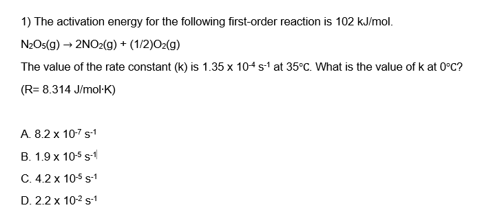 1) The activation energy for the following first-order reaction is 102 kJ/mol.
N2O5(g) → 2NO2(g) + (1/2)O2(g)
The value of the rate constant (k) is 1.35 x 10-4 s-¹ at 35°C. What is the value of k at 0°C?
(R= 8.314 J/mol-K)
A. 8.2 x 10-7 s-1
B. 1.9 x 10-5 S-1
C. 4.2 x 10-5 S-1
D. 2.2 x 10-2 s-1