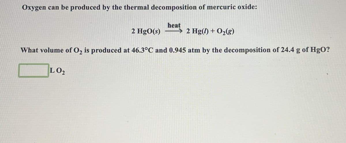 Oxygen can be produced by the thermal decomposition of mercuric oxide:
heat
2 HgO(s)
2 Hg() + O2(g)
What volume of O2 is produced at 46.3°C and 0.945 atm by the decomposition of 24.4 g of HgO?
LO2
