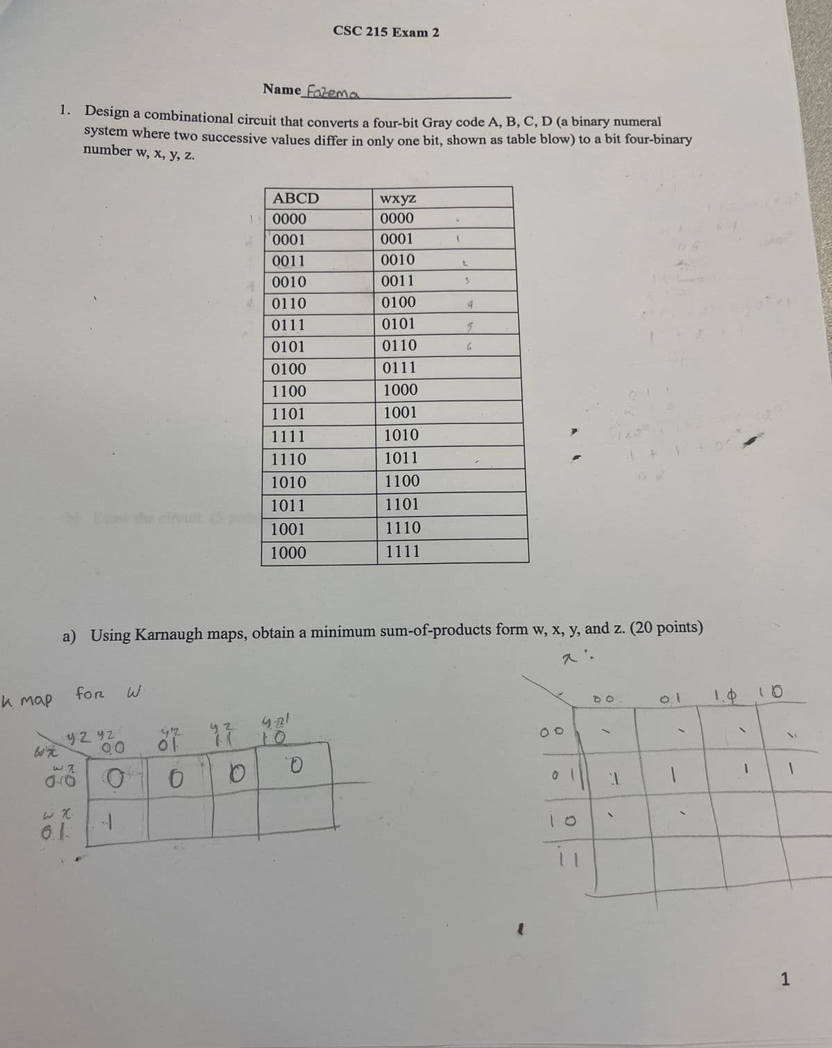 CSC 215 Exam 2
Name Fatema
1. Design a combinational circuit that converts a four-bit Gray code A, B, C, D (a binary numeral
system where two successive values differ in only one bit, shown as table blow) to a bit four-binary
number w, x, y, z.
ABCD
wxyz
0000
0000
0001
0001
0011
0010
4
0010
0011
0110
0100
4
0111
0101
g
0101
0110
6
0100
0111
1100
1000
1101
1001
1111
1010
1110
1011
1010
1100
1011
1101
b) Do the circuit (5
1001
1110
1000
1111
1x2
a) Using Karnaugh maps, obtain a minimum sum-of-products form w, x, y, and z. (20 points)
0:1
1.0
10
00
h map
for
W
92 92
90
2
9-21
10
O
0
0
D
0
ωχ
6.1.
ド
0
1
1
1