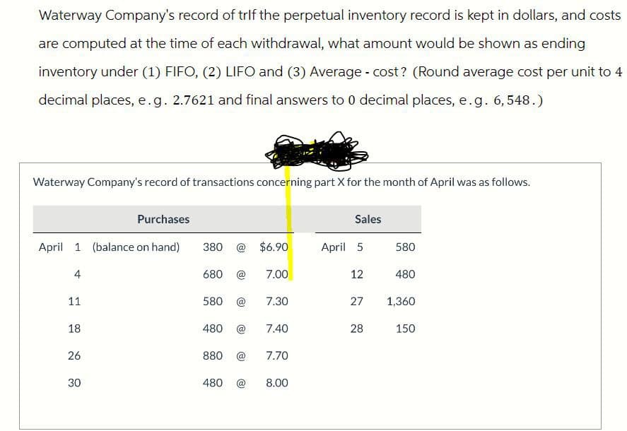 Waterway Company's record of trif the perpetual inventory record is kept in dollars, and costs
are computed at the time of each withdrawal, what amount would be shown as ending
inventory under (1) FIFO, (2) LIFO and (3) Average - cost? (Round average cost per unit to 4
decimal places, e.g. 2.7621 and final answers to 0 decimal places, e.g. 6,548.)
Waterway Company's record of transactions concerning part X for the month of April was as follows.
Purchases
Sales
April 1 (balance on hand)
380 @ $6.90
April 5
580
4
680 @ 7.00
12
480
11
580 @ 7.30
27
1,360
18
480 @
7.40
28
150
26
26
880
@
7.70
30
30
480
@
8.00