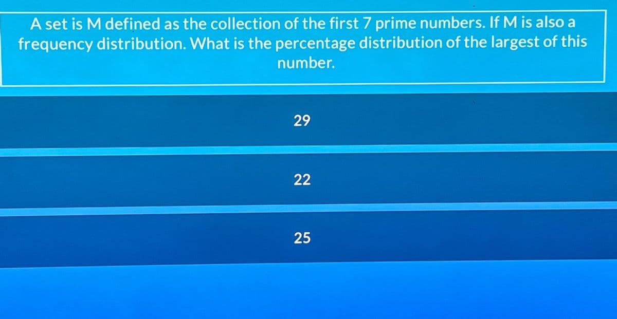 A set is M defined as the collection of the first 7 prime numbers. If M is also a
frequency distribution. What is the percentage distribution of the largest of this
number.
29
22
25
25