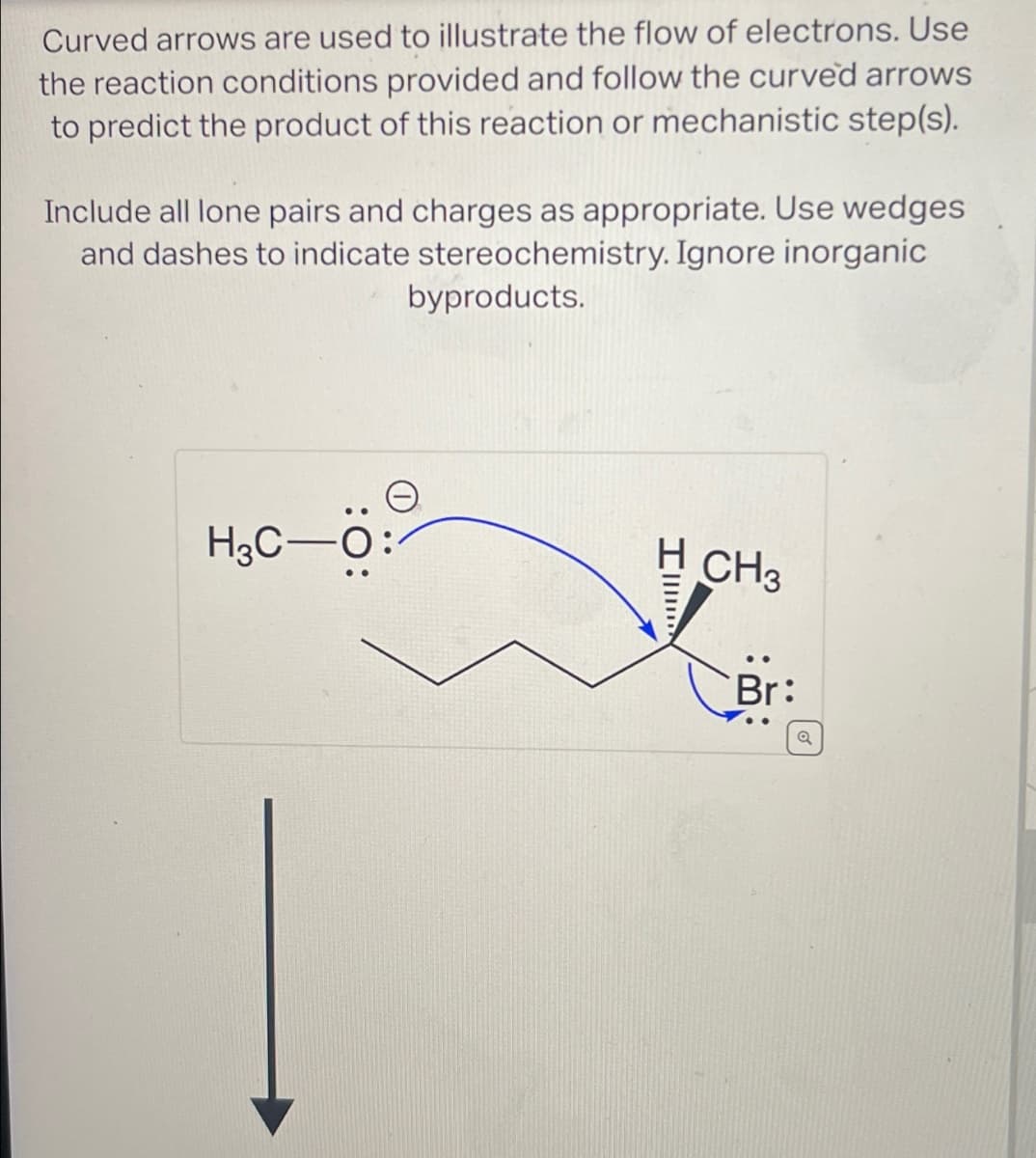 Curved arrows are used to illustrate the flow of electrons. Use
the reaction conditions provided and follow the curved arrows
to predict the product of this reaction or mechanistic step(s).
Include all lone pairs and charges as appropriate. Use wedges
and dashes to indicate stereochemistry. Ignore inorganic
byproducts.
H3C-
I
H CH3
Br: