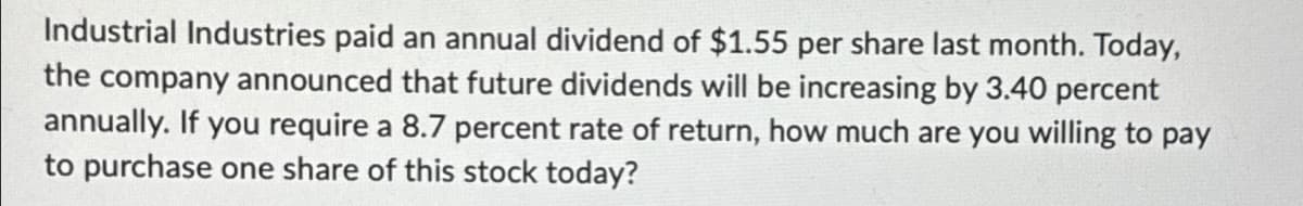 Industrial Industries paid an annual dividend of $1.55 per share last month. Today,
the company announced that future dividends will be increasing by 3.40 percent
annually. If you require a 8.7 percent rate of return, how much are you willing to pay
to purchase one share of this stock today?