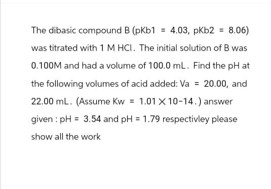 The dibasic compound B (pKb1 = 4.03, pkb2 = 8.06)
was titrated with 1 M HCI. The initial solution of B was
0.100M and had a volume of 100.0 mL. Find the pH at
the following volumes of acid added: Va = 20.00, and
22.00 mL. (Assume Kw = 1.01 X 10-14.) answer
given pH = 3.54 and pH = 1.79 respectivley please
show all the work