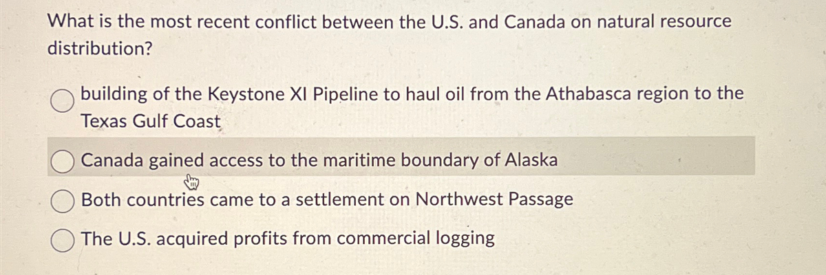 What is the most recent conflict between the U.S. and Canada on natural resource
distribution?
building of the Keystone XI Pipeline to haul oil from the Athabasca region to the
Texas Gulf Coast
Canada gained access to the maritime boundary of Alaska
Both countries came to a settlement on Northwest Passage
The U.S. acquired profits from commercial logging