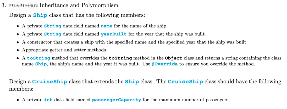 3. Inheritance and Polymorphism
Design a Ship class that has the following members:
• A private String data field named name for the name of the ship.
• A private String data field named yearBuilt for the year that the ship was built.
• A constructor that creates a ship with the specified name and the specified year that the ship was built.
• Appropriate getter and setter methods.
• A toString method that overrides the toString method in the Object class and returns a string containing the class
name Ship, the ship's name and the year it was built. Use @Override to ensure you override the method.
Design a Cruise Ship class that extends the Ship class. The Cruise Ship class should have the following
members:
• A private int data field named passengerCapacity for the maximum number of passengers.
