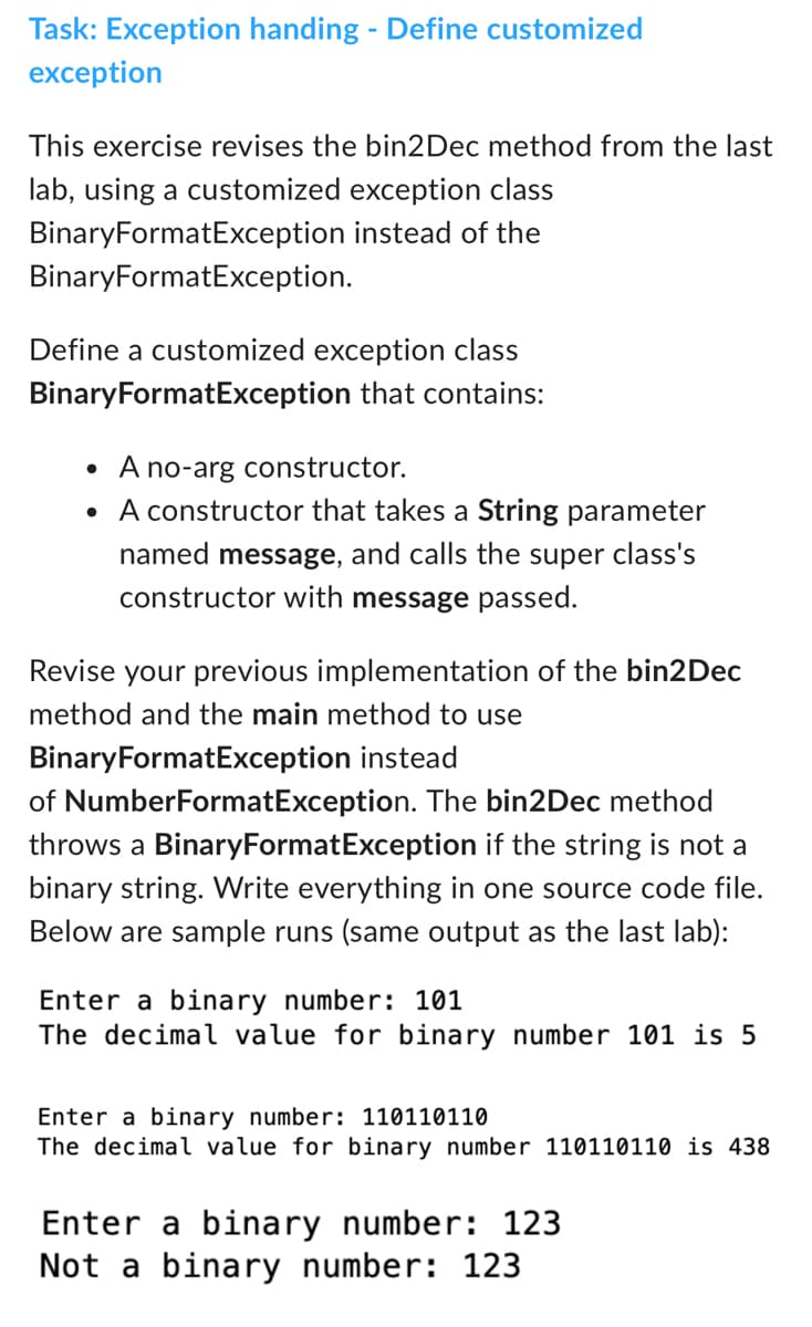 Task: Exception handing - Define customized
exception
This exercise revises the bin2 Dec method from the last
lab, using a customized exception class
BinaryFormatException instead of the
BinaryFormatException.
Define a customized exception class
BinaryFormatException that contains:
• A no-arg constructor.
• A constructor that takes a String parameter
named message, and calls the super class's
constructor with message passed.
Revise your previous implementation of the bin2Dec
method and the main method to use
BinaryFormatException instead
of NumberFormatException. The bin2Dec method
throws a BinaryFormatException if the string is not a
binary string. Write everything in one source code file.
Below are sample runs (same output as the last lab):
Enter a binary number: 101
The decimal value for binary number 101 is 5
Enter a binary number: 110110110
The decimal value for binary number 110110110 is 438
Enter a binary number: 123
Not a binary number: 123