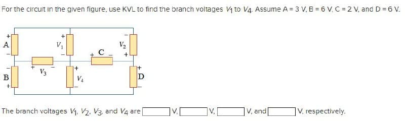 For the circuit in the given figure, use KVL to find the branch voltages V₁ to V4. Assume A = 3 V, B = 6 V, C=2 V, and D = 6 V.
V₁
V₂
+
V3
B
V₁
D
The branch voltages V1, V2, V3, and V4 are
V, and
V, respectively.