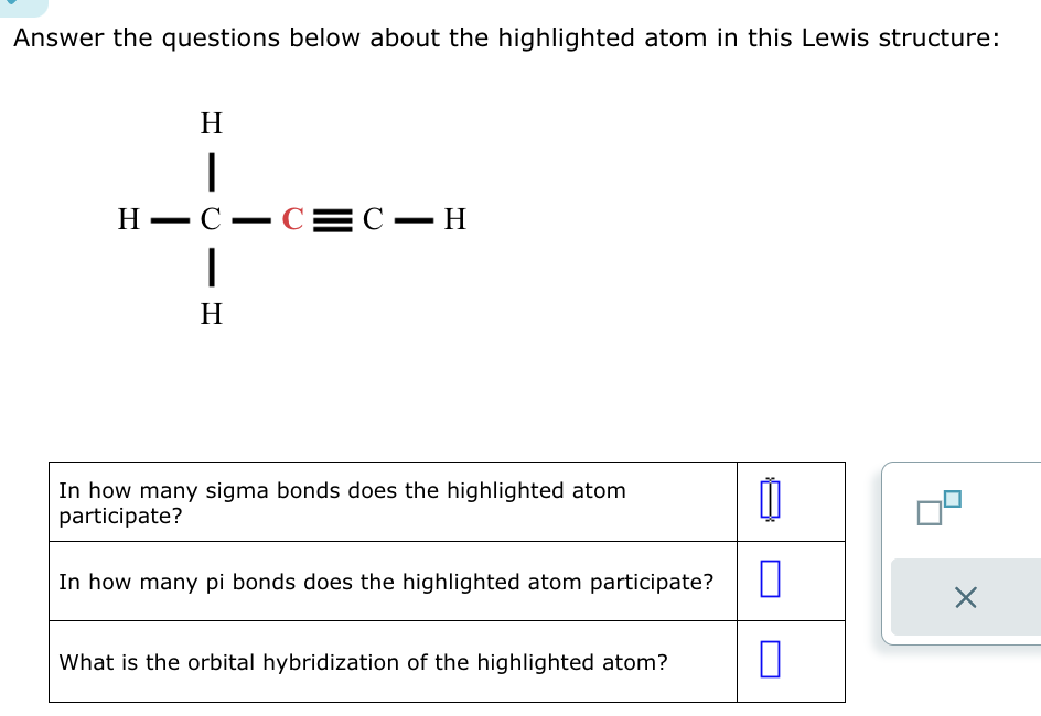 Answer the questions below about the highlighted atom in this Lewis structure:
H
|
H-C-C=C-H
|
H
In how many sigma bonds does the highlighted atom
participate?
In how many pi bonds does the highlighted atom participate?
What is the orbital hybridization of the highlighted atom?
11
0
X