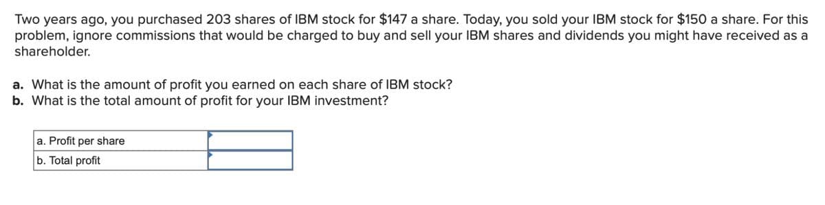Two years ago, you purchased 203 shares of IBM stock for $147 a share. Today, you sold your IBM stock for $150 a share. For this
problem, ignore commissions that would be charged to buy and sell your IBM shares and dividends you might have received as a
shareholder.
a. What is the amount of profit you earned on each share of IBM stock?
b. What is the total amount of profit for your IBM investment?
a. Profit per share
b. Total profit