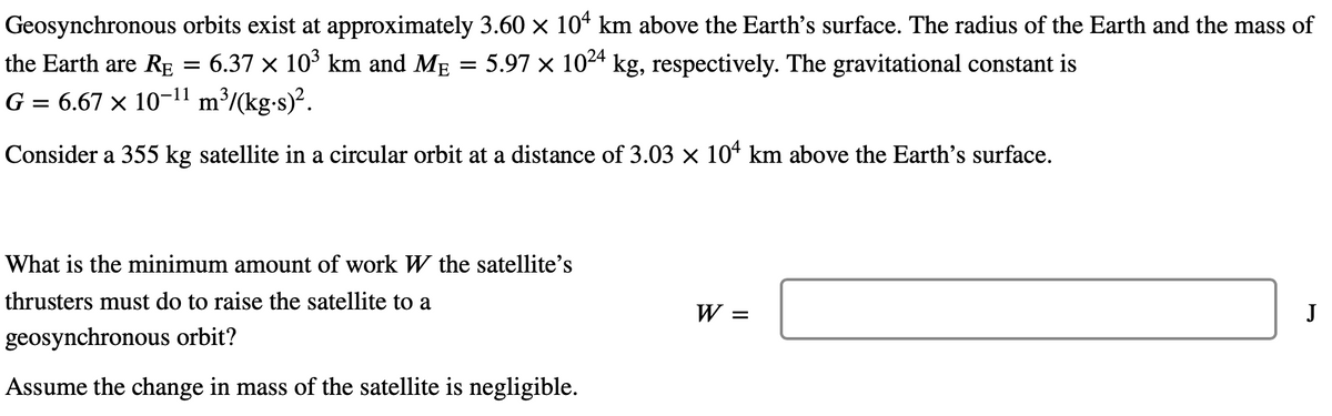 Geosynchronous orbits exist at approximately 3.60 × 104 km above the Earth's surface. The radius of the Earth and the mass of
6.37 × 10³ km and Må = 5.97 × 10²4 kg, respectively. The gravitational constant is
the Earth are RE
G = 6.67 × 10–¹¹ m³/(kg.s)².
Consider a 355 kg satellite in a circular orbit at a distance of 3.03 × 104 km above the Earth's surface.
=
What is the minimum amount of work W the satellite's
thrusters must do to raise the satellite to a
geosynchronous orbit?
Assume the change in mass of the satellite is negligible.
W =
J