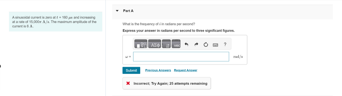 A sinusoidal current is zero at t = 160 us and increasing
at a rate of 15,000T A/s. The maximum amplitude of the
current is 6 A.
Part A
What is the frequency of i in radians per second?
Express your answer in radians per second to three significant figures.
W =
Submit
ΑΣΦ ↓↑ vec
Previous Answers Request Answer
Incorrect; Try Again; 25 attempts remaining
rad/s