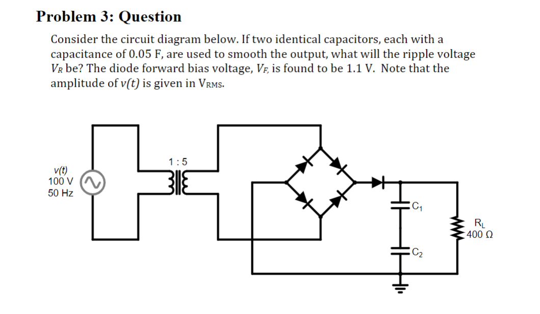 Problem 3: Question
Consider the circuit diagram below. If two identical capacitors, each with a
capacitance of 0.05 F, are used to smooth the output, what will the ripple voltage
VR be? The diode forward bias voltage, VF, is found to be 1.1 V. Note that the
amplitude of v(t) is given in VRMS.
v(t)
100 V
50 Hz
1:5
C₁
C₂
RL
400 Ω