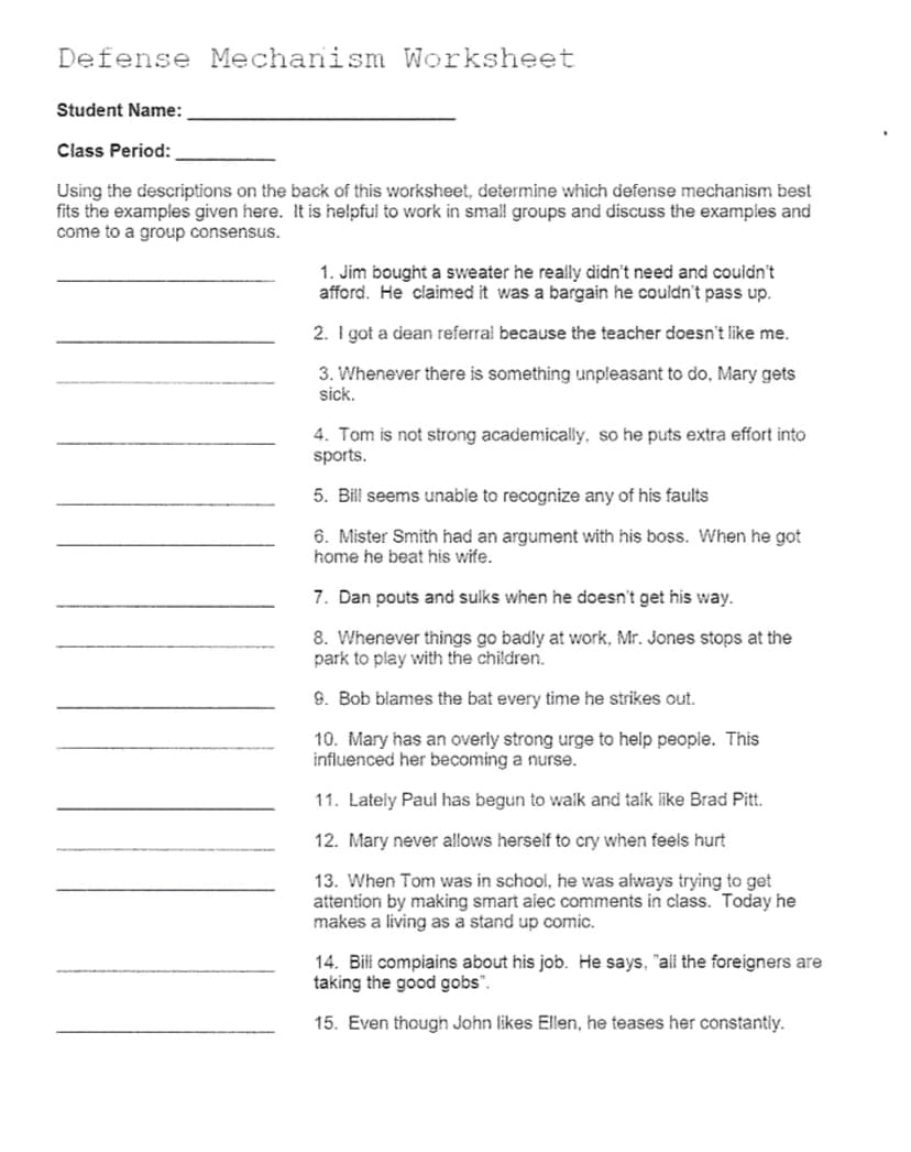 Defense Mechanism Worksheet
Student Name:
Class Period:
Using the descriptions on the back of this worksheet, determine which defense mechanism best
fits the examples given here. It is helpful to work in small groups and discuss the examples and
come to a group consensus.
1. Jim bought a sweater he really didn't need and couldn't
afford. He claimed it was a bargain he couldn't pass up.
2. I got a dean referral because the teacher doesn't like me.
3. Whenever there is something unpleasant to do, Mary gets
sick.
4. Tom is not strong academically, so he puts extra effort into
sports.
5. Bill seems unable to recognize any of his faults
6. Mister Smith had an argument with his boss. When he got
home he beat his wife.
7. Dan pouts and sulks when he doesn't get his way.
8. Whenever things go badly at work, Mr. Jones stops at the
park to play with the children.
9. Bob blames the bat every time he strikes out.
10. Mary has an overly strong urge to help people. This
influenced her becoming a nurse.
11. Lately Paul has begun to walk and talk like Brad Pitt.
12. Mary never allows herself to cry when feels hurt
13. When Tom was in school, he was always trying to get
attention by making smart alec comments in class. Today he
makes a living as a stand up comic.
14. Bill complains about his job. He says, "all the
taking the good gobs".
15. Even though John likes Ellen, he teases her constantly.
ners are