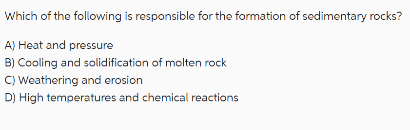 Which of the following is responsible for the formation of sedimentary rocks?
A) Heat and pressure
B) Cooling and solidification of molten rock
C) Weathering and erosion
D) High temperatures and chemical reactions