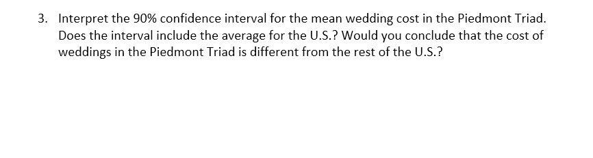 3. Interpret the 90% confidence interval for the mean wedding cost in the Piedmont Triad.
Does the interval include the average for the U.S.? Would you conclude that the cost of
weddings in the Piedmont Triad is different from the rest of the U.S.?