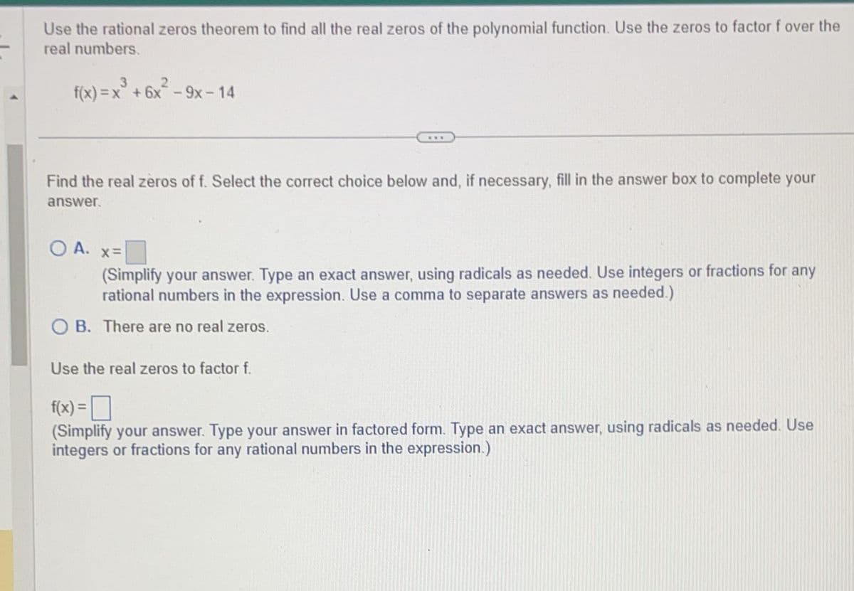 Use the rational zeros theorem to find all the real zeros of the polynomial function. Use the zeros to factor f over the
real numbers.
3
f(x)=x+6x-9x-14
Find the real zeros of f. Select the correct choice below and, if necessary, fill in the answer box to complete your
answer.
O A.
x=
(Simplify your answer. Type an exact answer, using radicals as needed. Use integers or fractions for any
rational numbers in the expression. Use a comma to separate answers as needed.)
OB. There are no real zeros.
Use the real zeros to factor f.
f(x) = ☐
(Simplify your answer. Type your answer in factored form. Type an exact answer, using radicals as needed. Use
integers or fractions for any rational numbers in the expression.)