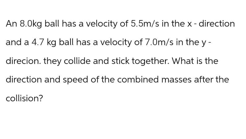 An 8.0kg ball has a velocity of 5.5m/s in the x- direction
and a 4.7 kg ball has a velocity of 7.0m/s in the y-
direcion. they collide and stick together. What is the
direction and speed of the combined masses after the
collision?