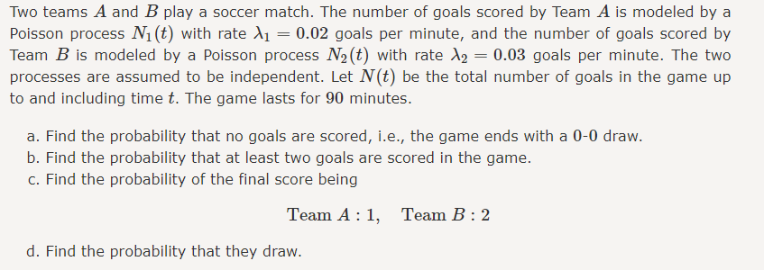 Two teams A and B play a soccer match. The number of goals scored by Team A is modeled by a
Poisson process N₁ (t) with rate X₁ = 0.02 goals per minute, and the number of goals scored by
Team B is modeled by a Poisson process N₂ (t) with rate A₂ = 0.03 goals per minute. The two
processes are assumed to be independent. Let N(t) be the total number of goals in the game up
to and including time t. The game lasts for 90 minutes.
a. Find the probability that no goals are scored, i.e., the game ends with a 0-0 draw.
b. Find the probability that at least two goals are scored in the game.
c. Find the probability of the final score being
Team A: 1, Team B: 2
d. Find the probability that they draw.