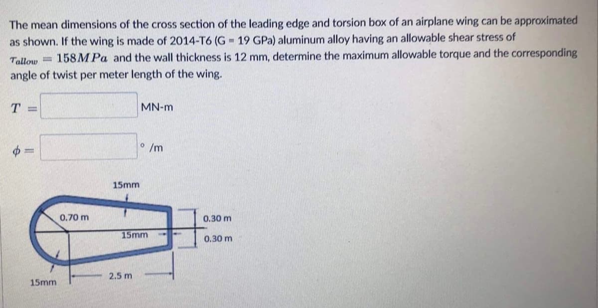 m
The mean dimensions of the cross section of the leading edge and torsion box of an airplane wing can be approximated
as shown. If the wing is made of 2014-T6 (G 19 GPa) aluminum alloy having an allowable shear stress of
Tallow 158MPa and the wall thickness is 12 mm, determine the maximum allowable torque and the corresponding
angle of twist per meter length of the wing.
MN-m
T =
o/m
15mm
0.70 m
15mm
f
15mm
2.5 m
0.30 m
0.30 m