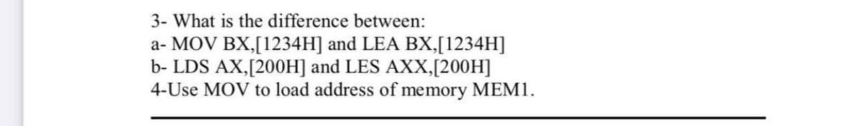 3- What is the difference between:
a- MOV BX,[1234H] and LEA BX,[1234H]
b- LDS AX,[200H] and LES AXX,[200H]
4-Use MOV to load address of memory MEM1.
