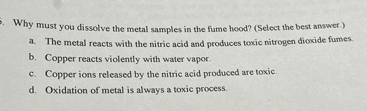 5. Why must you dissolve the metal samples in the fume hood? (Select the best answer.)
a. The metal reacts with the nitric acid and produces toxic nitrogen dioxide fumes.
b. Copper reacts violently with water vapor.
c. Copper ions released by the nitric acid produced are toxic.
d. Oxidation of metal is always a toxic process.