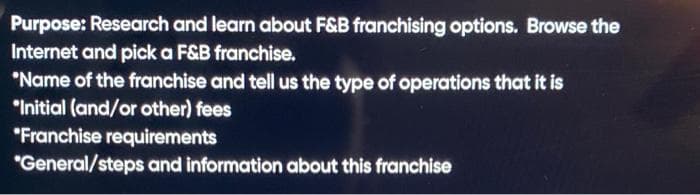 Purpose: Research and learn about F&B franchising options. Browse the
Internet and pick a F&B franchise.
*Name of the franchise and tell us the type of operations that it is
"Initial (and/or other) fees
"Franchise requirements
"General/steps and information about this franchise