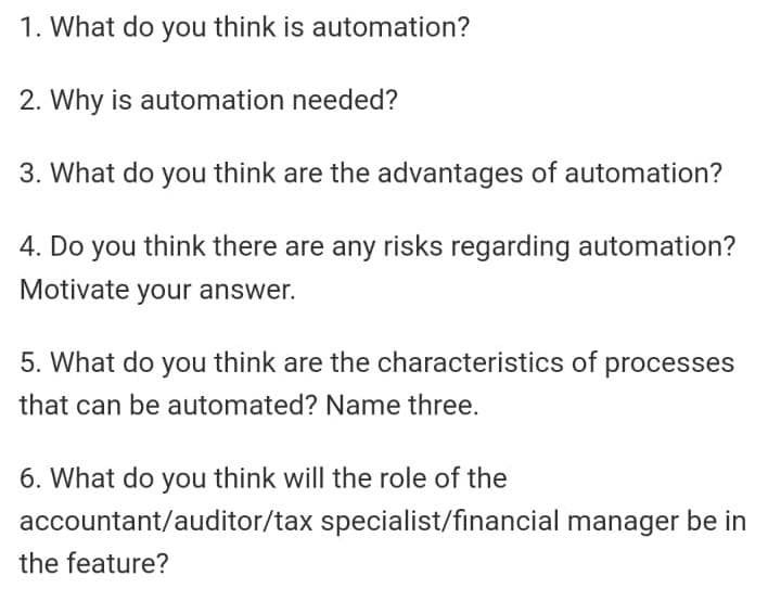 1. What do you think is automation?
2. Why is automation needed?
3. What do you think are the advantages of automation?
4. Do you think there are any risks regarding automation?
Motivate your answer.
5. What do you think are the characteristics of
that can be automated? Name three.
6. What do you think will the role of the
processes
accountant/auditor/tax specialist/financial manager be in
the feature?
