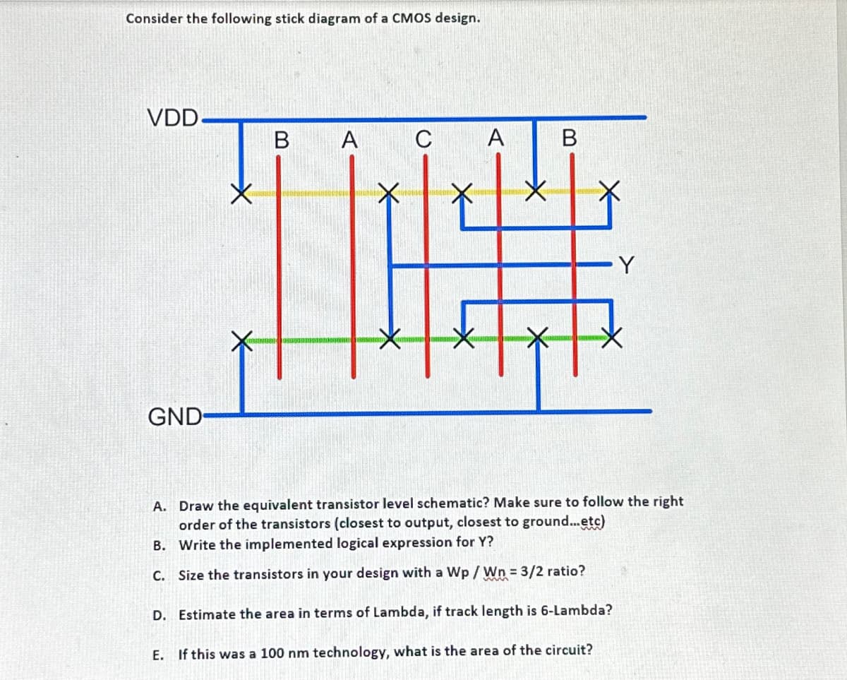 Consider the following stick diagram of a CMOS design.
VDD.
GND-
B
A
X
C
A
B
A.
Draw the equivalent transistor level schematic? Make sure to follow the right
order of the transistors (closest to output, closest to ground...etc)
B. Write the implemented logical expression for Y?
C. Size the transistors in your design with a Wp / Wn = 3/2 ratio?
D. Estimate the area in terms of Lambda, if track length is 6-Lambda?
E. If this was a 100 nm technology, what is the area of the circuit?