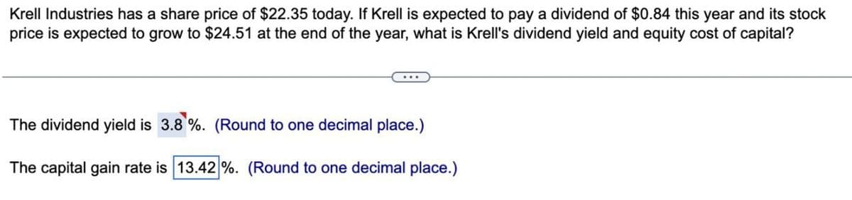 Krell Industries has a share price of $22.35 today. If Krell is expected to pay a dividend of $0.84 this year and its stock
price is expected to grow to $24.51 at the end of the year, what is Krell's dividend yield and equity cost of capital?
The dividend yield is 3.8%. (Round to one decimal place.)
The capital gain rate is 13.42 %. (Round to one decimal place.)
