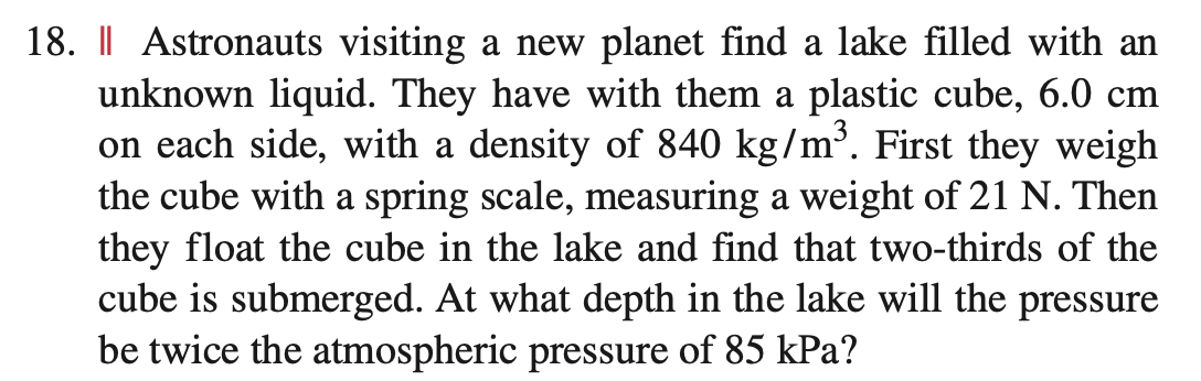 18. | Astronauts visiting a new planet find a lake filled with an
unknown liquid. They have with them a plastic cube, 6.0 cm
on each side, with a density of 840 kg/m³. First they weigh
the cube with a spring scale, measuring a weight of 21 N. Then
they float the cube in the lake and find that two-thirds of the
cube is submerged. At what depth in the lake will the pressure
be twice the atmospheric pressure of 85 kPa?