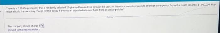 There is a 0.99964 probability that a randomly selected 21-year-old female lives through the year. An insurance company wants to offer her a one-year policy with a death benefit of $1,000,000. How
much should the company charge for this policy if it wants an expected return of $400 from all similar policies?
The company should charge $
(Round to the nearest dollar)