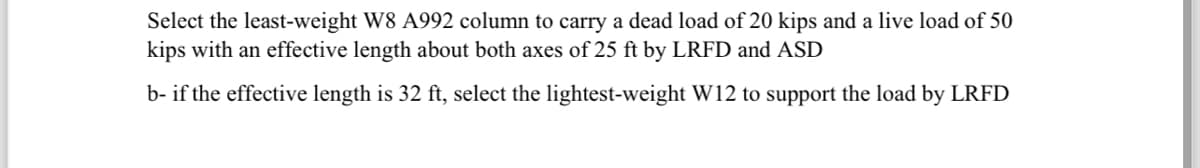 Select the least-weight W8 A992 column to carry a dead load of 20 kips and a live load of 50
kips with an effective length about both axes of 25 ft by LRFD and ASD
b- if the effective length is 32 ft, select the lightest-weight W12 to support the load by LRFD