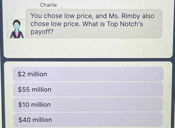 Charlie
You chose low price, and Ms. Rimby also
chose low price. What is Top Notch's
payoff?
$2 million
$55 million
$10 million
$40 million