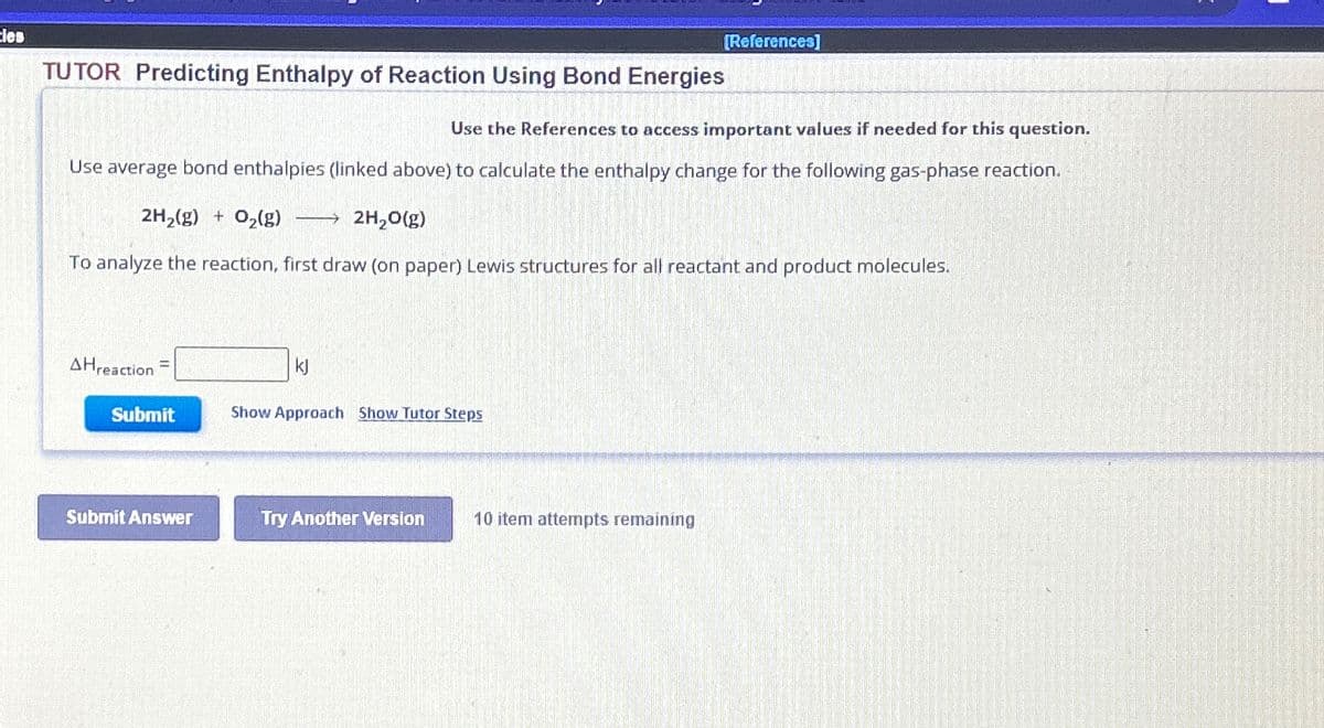 Cles
[References]
TUTOR Predicting Enthalpy of Reaction Using Bond Energies
Use the References to access important values if needed for this question.
Use average bond enthalpies (linked above) to calculate the enthalpy change for the following gas-phase reaction.
2H2(g) + O2(g) →→→2H2O(g)
To analyze the reaction, first draw (on paper) Lewis structures for all reactant and product molecules.
AHreaction
Submit
kl
Show Approach Show Tutor Steps
Submit Answer
Try Another Version
10 item attempts remaining