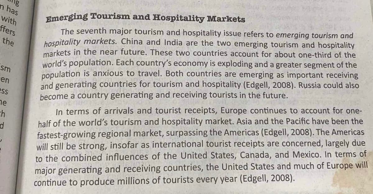 n has
with
ffers
the
sm
en
ess
ne
ch
d
Emerging Tourism and Hospitality Markets
The seventh major tourism and hospitality issue refers to emerging tourism and
hospitality markets. China and India are the two emerging tourism and hospitality
markets in the near future. These two countries account for about one-third of the
world's population. Each country's economy is exploding and a greater segment of the
population is anxious to travel. Both countries are emerging as important receiving
and generating countries for tourism and hospitality (Edgell, 2008). Russia could also
become a country generating and receiving tourists in the future.
In terms of arrivals and tourist receipts, Europe continues to account for one-
half of the world's tourism and hospitality market. Asia and the Pacific have been the
fastest-growing regional market, surpassing the Americas (Edgell, 2008). The Americas
will still be strong, insofar as international tourist receipts are concerned, largely due
to the combined influences of the United States, Canada, and Mexico. In terms of
major generating and receiving countries, the United States and much of Europe will
continue to produce millions of tourists every year (Edgell, 2008).