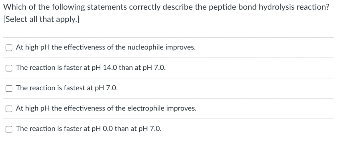 U
Which of the following statements correctly describe the peptide bond hydrolysis reaction?
[Select all that apply.]
At high pH the effectiveness of the nucleophile improves.
The reaction is faster at pH 14.0 than at pH 7.0.
The reaction is fastest at pH 7.0.
At high pH the effectiveness of the electrophile improves.
The reaction is faster at pH 0.0 than at pH 7.0.