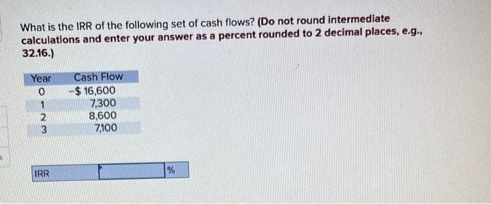 What is the IRR of the following set of cash flows? (Do not round intermediate
calculations and enter your answer as a percent rounded to 2 decimal places, e.g.,
32.16.)
Year
Cash Flow
0
$ 16,600
1
7,300
2
8,600
3
7,100
IRR
%