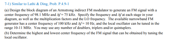 7-1) Similar to Lathi & Ding, Prob. P.4.9-1
(a) Design the block diagram of an Armstrong indirect FM modulator to generate an FM signal with a
center frequency of 98.1 MHz and Af=75 kHz. Specify the frequency and Af at each stage in your
diagram, as well as the multiplication factors and the LO frequency. The available narrowband FM
generator has a center frequency of 100 kHz and Af= 10 Hz, and the local oscillator can be tuned in the
range 10-11 MHz. You may use any number of doublers, triplers and/or quintuplers.
(b) Determine the highest and lowest center frequency of the FM signal that can be obtained by tuning the
local oscillator.