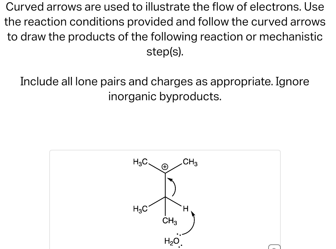 Curved arrows are used to illustrate the flow of electrons. Use
the reaction conditions provided and follow the curved arrows
to draw the products of the following reaction or mechanistic
step(s).
Include all lone pairs and charges as appropriate. Ignore
inorganic byproducts.
H3C.
H3C
CH3
CH3
H
H₂O.