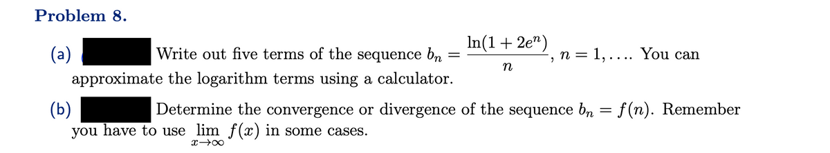 Problem 8.
Write out five terms of the sequence bn
=
approximate the logarithm terms using a calculator.
(a)
In(1 + 2e¹)
n
n = 1,.... You can
2
(b)
Determine the convergence or divergence of the sequence bn = f(n). Remember
you have to use lim f(x) in some cases.
x →∞