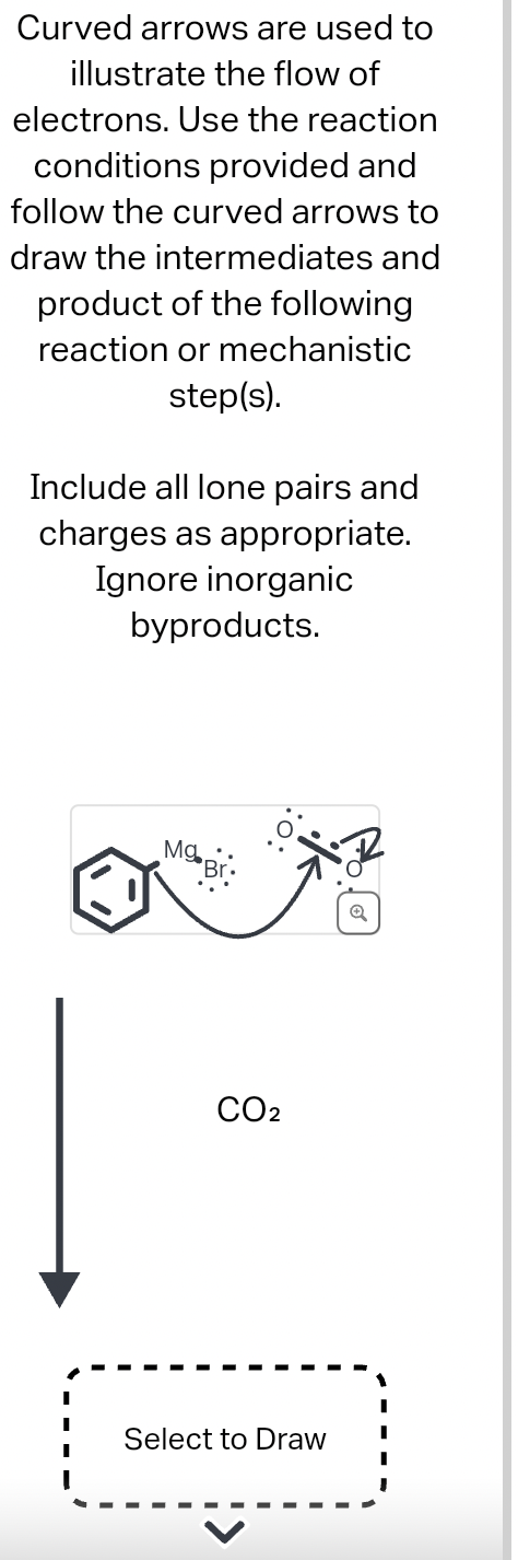 Curved arrows are used to
illustrate the flow of
electrons. Use the reaction
conditions provided and
follow the curved arrows to
draw the intermediates and
product of the following
reaction or mechanistic
step(s).
Include all lone pairs and
charges as appropriate.
Ignore inorganic
byproducts.
MgBr
CO2
Select to Draw