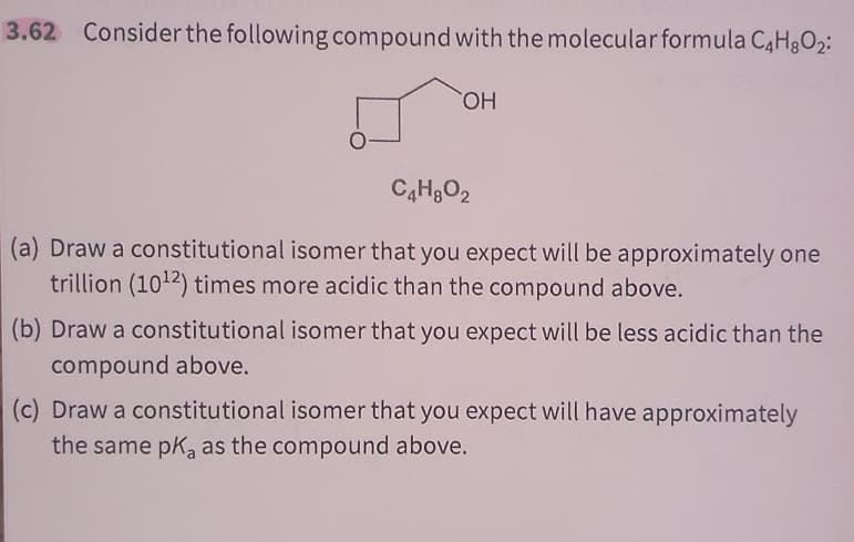 3.62 Consider the following compound with the molecular formula C4H8O2:
OH
C4H8O2
(a) Draw a constitutional isomer that you expect will be approximately one
trillion (1012) times more acidic than the compound above.
(b) Draw a constitutional isomer that you expect will be less acidic than the
compound above.
(c) Draw a constitutional isomer that you expect will have approximately
the same pKa as the compound above.