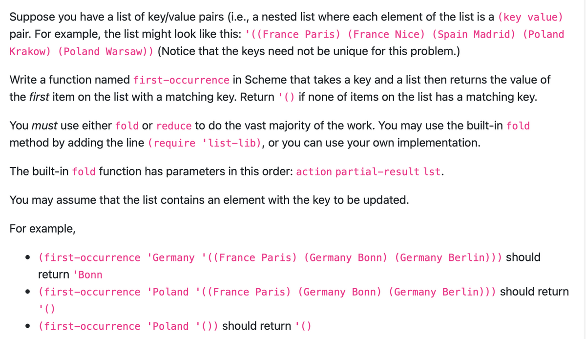 Suppose you have a list of key/value pairs (i.e., a nested list where each element of the list is a (key value)
pair. For example, the list might look like this: '((France Paris) (France Nice) (Spain Madrid) (Poland
Krakow) (Poland Warsaw)) (Notice that the keys need not be unique for this problem.)
Write a function named first-occurrence in Scheme that takes a key and a list then returns the value of
the first item on the list with a matching key. Return '() if none of items on the list has a matching key.
You must use either fold or reduce to do the vast majority of the work. You may use the built-in fold
method by adding the line (require 'list-lib), or you can use your own implementation.
The built-in fold function has parameters in this order: action partial-result lst.
You may assume that the list contains an element with the key to be updated.
For example,
• (first-occurrence 'Germany '((France Paris) (Germany Bonn) (Germany Berlin))) should
return 'Bonn
• (first-occurrence 'Poland '((France Paris) (Germany Bonn) (Germany Berlin))) should return
'()
• (first-occurrence 'Poland '()) should return '()