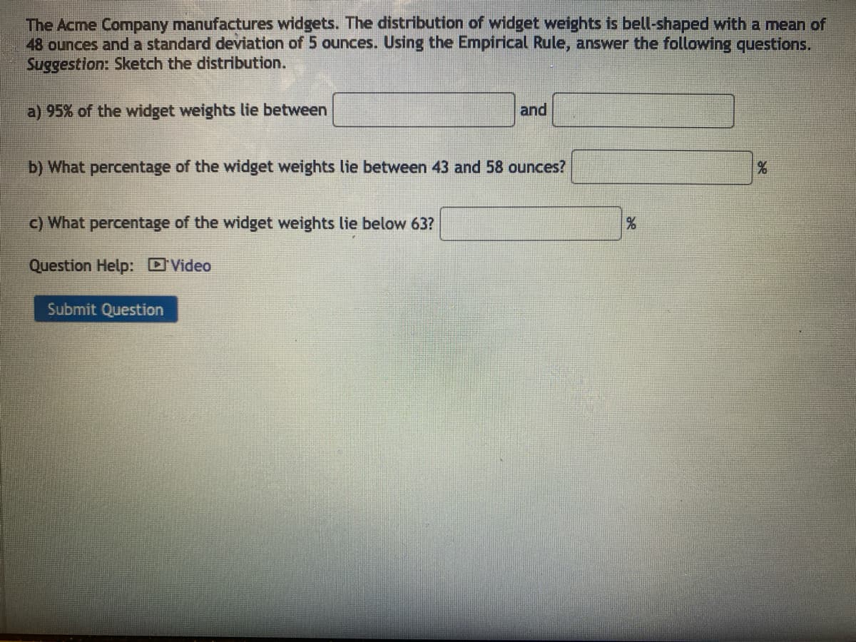 The Acme Company manufactures widgets. The distribution of widget weights is bell-shaped with a mean of
48 ounces and a standard deviation of 5 ounces. Using the Empirical Rule, answer the following questions.
Suggestion: Sketch the distribution.
a) 95% of the widget weights lie between
and
b) What percentage of the widget weights lie between 43 and 58 ounces?
c) What percentage of the widget weights lie below 63?
%
%
Question Help: 'Video
Submit Question