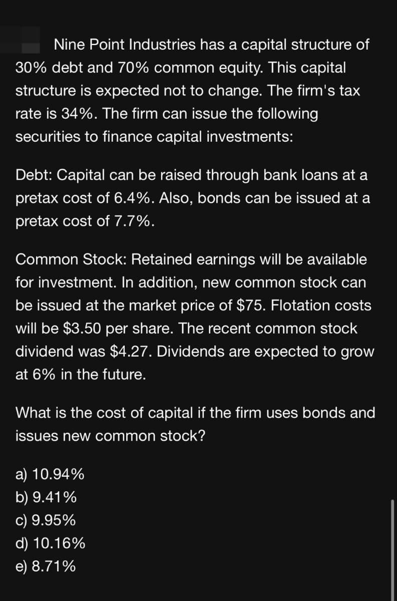 Nine Point Industries has a capital structure of
30% debt and 70% common equity. This capital
structure is expected not to change. The firm's tax
rate is 34%. The firm can issue the following
securities to finance capital investments:
Debt: Capital can be raised through bank loans at a
pretax cost of 6.4%. Also, bonds can be issued at a
pretax cost of 7.7%.
Common Stock: Retained earnings will be available
for investment. In addition, new common stock can
be issued at the market price of $75. Flotation costs
will be $3.50 per share. The recent common stock
dividend was $4.27. Dividends are expected to grow
at 6% in the future.
What is the cost of capital if the firm uses bonds and
issues new common stock?
a) 10.94%
b) 9.41%
c) 9.95%
d) 10.16%
e) 8.71%