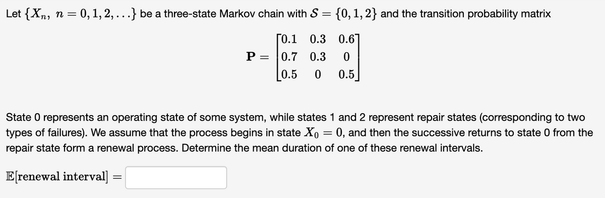 Let {Xn, n = 0, 1, 2, . . .} be a three-state Markov chain with S = {0, 1, 2} and the transition probability matrix
[0.1 0.3 0.6]
P = 0.7 0.3
0
[0.5 0 0.5
State O represents an operating state of some system, while states 1 and 2 represent repair states (corresponding to two
types of failures). We assume that the process begins in state ✗( = 0, and then the successive returns to state 0 from the
repair state form a renewal process. Determine the mean duration of one of these renewal intervals.
E[renewal interval] =
=