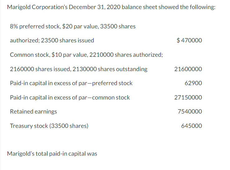 Marigold Corporation's December 31, 2020 balance sheet showed the following:
8% preferred stock, $20 par value, 33500 shares
authorized; 23500 shares issued
$470000
Common stock, $10 par value, 2210000 shares authorized;
2160000 shares issued, 2130000 shares outstanding
21600000
Paid-in capital in excess of par-preferred stock
62900
Paid-in capital in excess of par-common stock
27150000
Retained earnings
7540000
Treasury stock (33500 shares)
645000
Marigold's total paid-in capital was