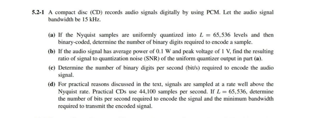 5.2-1 A compact disc (CD) records audio signals digitally by using PCM. Let the audio signal
bandwidth be 15 kHz.
(a) If the Nyquist samples are uniformly quantized into L = 65,536 levels and then
binary-coded, determine the number of binary digits required to encode a sample.
(b) If the audio signal has average power of 0.1 W and peak voltage of 1 V, find the resulting
ratio of signal to quantization noise (SNR) of the uniform quantizer output in part (a).
(c) Determine the number of binary digits per second (bit/s) required to encode the audio
signal.
(d) For practical reasons discussed in the text, signals are sampled at a rate well above the
Nyquist rate. Practical CDs use 44,100 samples per second. If L = 65,536, determine
the number of bits per second required to encode the signal and the minimum bandwidth
required to transmit the encoded signal.