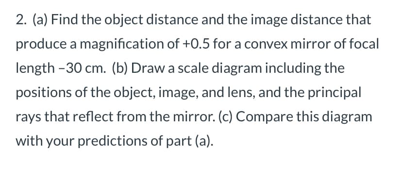 2. (a) Find the object distance and the image distance that
produce a magnification of +0.5 for a convex mirror of focal
length-30 cm. (b) Draw a scale diagram including the
positions of the object, image, and lens, and the principal
rays that reflect from the mirror. (c) Compare this diagram
with your predictions of part (a).